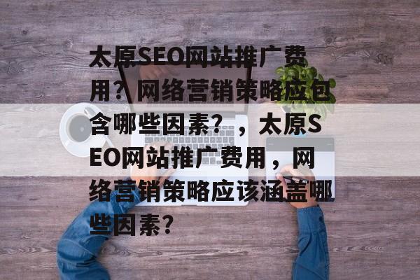 太原SEO网站推广费用?网络营销策略应包含哪些因素?,太原SEO网站推广费用,网络营销策略应该涵盖哪些因素? 太原SEO网站推广费用?网络营销策略应包含哪些因素?,太原SEO网站推广费用,网络营销策略应该涵盖哪些因素?