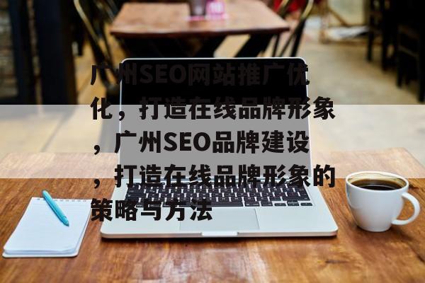 广州SEO网站推广优化,打造在线品牌形象,广州SEO品牌建设,打造在线品牌形象的策略与方法 广州SEO网站推广优化,打造在线品牌形象,广州SEO品牌建设,打造在线品牌形象的策略与方法
