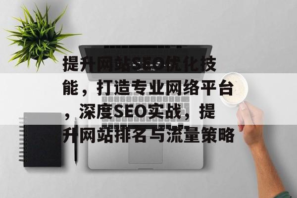 提升网站SEO优化技能，打造专业网络平台，深度SEO实战，提升网站排名与流量策略