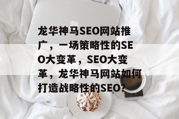 龙华神马SEO网站推广,一场策略性的SEO大变革,SEO大变革,龙华神马网站如何打造战略性的SEO? 龙华神马SEO网站推广,一场策略性的SEO大变革,SEO大变革,龙华神马网站如何打造战略性的SEO?
