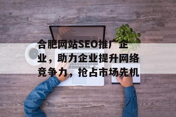 合肥网站SEO推广企业,助力企业提升网络竞争力,抢占市场先机 合肥网站SEO推广企业,助力企业提升网络竞争力,抢占市场先机