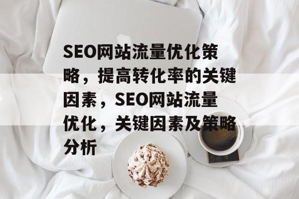 SEO网站流量优化策略,提高转化率的关键因素,SEO网站流量优化,关键因素及策略分析 SEO网站流量优化策略,提高转化率的关键因素,SEO网站流量优化,关键因素及策略分析