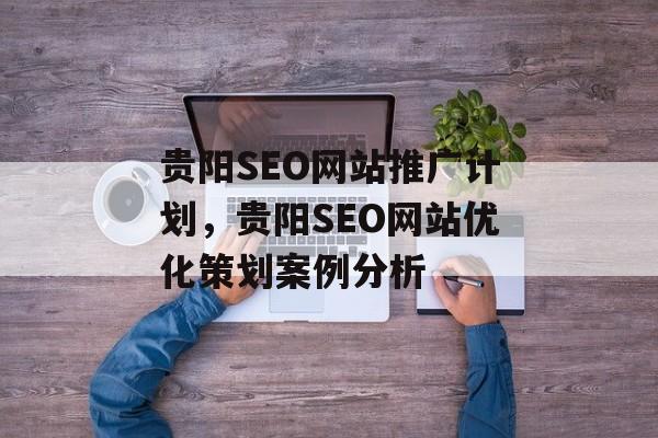 贵阳SEO网站推广计划,贵阳SEO网站优化策划案例分析 贵阳SEO网站推广计划,贵阳SEO网站优化策划案例分析