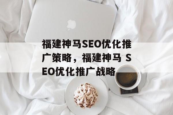 福建神马SEO优化推广策略,福建神马 SEO优化推广战略 福建神马SEO优化推广策略,福建神马 SEO优化推广战略
