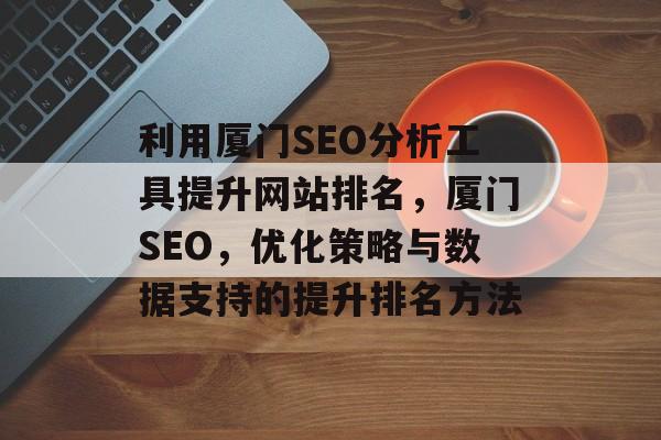 利用厦门SEO分析工具提升网站排名,厦门SEO,优化策略与数据支持的提升排名方法 利用厦门SEO分析工具提升网站排名,厦门SEO,优化策略与数据支持的提升排名方法