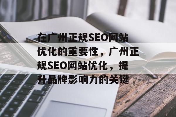 在广州正规SEO网站优化的重要性,广州正规SEO网站优化,提升品牌影响力的关键 在广州正规SEO网站优化的重要性,广州正规SEO网站优化,提升品牌影响力的关键