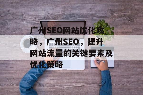 广州SEO网站优化攻略,广州SEO,提升网站流量的关键要素及优化策略 广州SEO网站优化攻略,广州SEO,提升网站流量的关键要素及优化策略