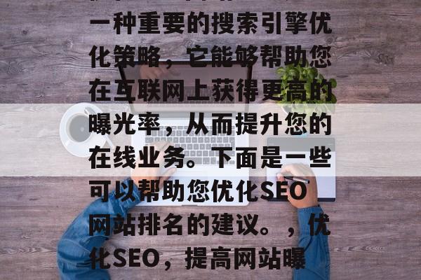 优化SEO网站排名是一种重要的搜索引擎优化策略,它能够帮助您在互联网上获得更高的曝光率,从而提升您的在线业务。下面是一些可以帮助您优化SEO网站排名的建议。,优化SEO,提高网站曝光率的策略 优化SEO网站排名是一种重要的搜索引擎优化策略,它能够帮助您在互联网上获得更高的曝光率,从而提升您的在线业务。下面是一些可以帮助您优化SEO网站排名的建议。,优化SEO,提高网站曝光率的策略