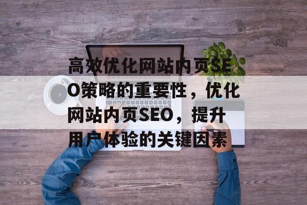 高效优化网站内页SEO策略的重要性,优化网站内页SEO,提升用户体验的关键因素 高效优化网站内页SEO策略的重要性,优化网站内页SEO,提升用户体验的关键因素