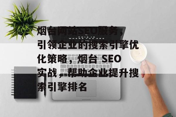 烟台网站SEO服务，引领企业的搜索引擎优化策略，烟台 SEO实战，帮助企业提升搜索引擎排名