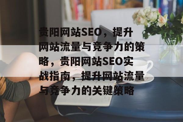贵阳网站SEO,提升网站流量与竞争力的策略,贵阳网站SEO实战指南,提升网站流量与竞争力的关键策略 贵阳网站SEO,提升网站流量与竞争力的策略,贵阳网站SEO实战指南,提升网站流量与竞争力的关键策略