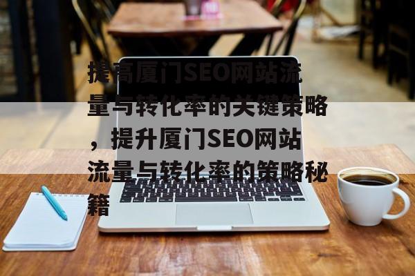 提高厦门SEO网站流量与转化率的关键策略,提升厦门SEO网站流量与转化率的策略秘籍 提高厦门SEO网站流量与转化率的关键策略,提升厦门SEO网站流量与转化率的策略秘籍