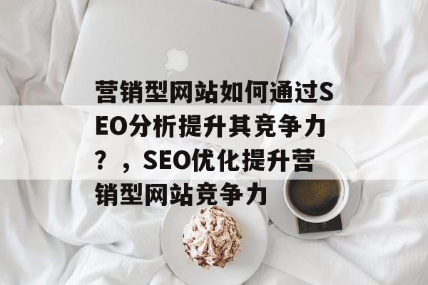 营销型网站如何通过SEO分析提升其竞争力?,SEO优化提升营销型网站竞争力 营销型网站如何通过SEO分析提升其竞争力?,SEO优化提升营销型网站竞争力