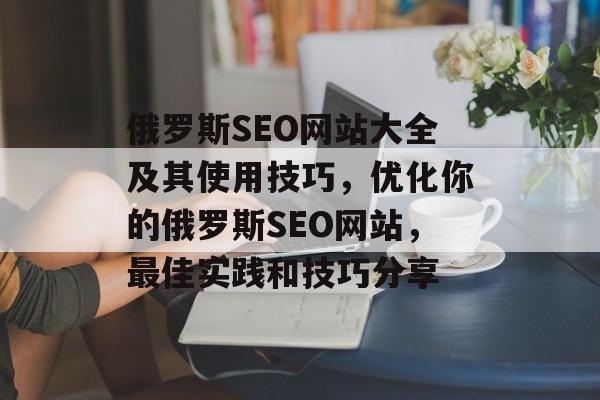 俄罗斯SEO网站大全及其使用技巧,优化你的俄罗斯SEO网站,最佳实践和技巧分享 俄罗斯SEO网站大全及其使用技巧,优化你的俄罗斯SEO网站,最佳实践和技巧分享