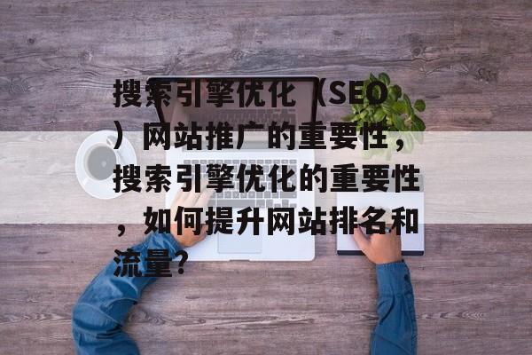 搜索引擎优化（SEO）网站推广的重要性，搜索引擎优化的重要性，如何提升网站排名和流量?