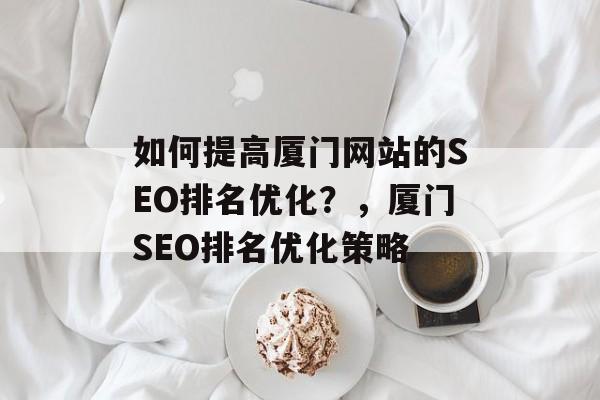 如何提高厦门网站的SEO排名优化?,厦门SEO排名优化策略 如何提高厦门网站的SEO排名优化?,厦门SEO排名优化策略