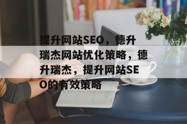 提升网站SEO,德升瑞杰网站优化策略,德升瑞杰,提升网站SEO的有效策略 提升网站SEO,德升瑞杰网站优化策略,德升瑞杰,提升网站SEO的有效策略
