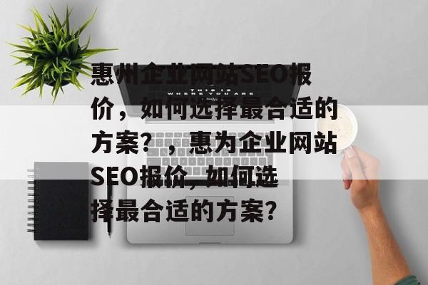 惠州企业网站SEO报价,如何选择最合适的方案?,惠为企业网站SEO报价, 如何选择最合适的方案? 惠州企业网站SEO报价,如何选择最合适的方案?,惠为企业网站SEO报价, 如何选择最合适的方案?