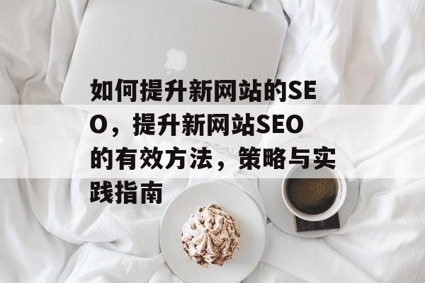如何提升新网站的SEO,提升新网站SEO的有效方法,策略与实践指南 如何提升新网站的SEO,提升新网站SEO的有效方法,策略与实践指南