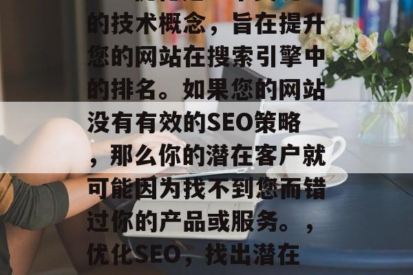 SEO优化是一个关键的技术概念,旨在提升您的网站在搜索引擎中的排名。如果您的网站没有有效的SEO策略,那么你的潜在客户就可能因为找不到您而错过你的产品或服务。,优化SEO,找出潜在客户的不选路 SEO优化是一个关键的技术概念,旨在提升您的网站在搜索引擎中的排名。如果您的网站没有有效的SEO策略,那么你的潜在客户就可能因为找不到您而错过你的产品或服务。,优化SEO,找出潜在客户的不选路