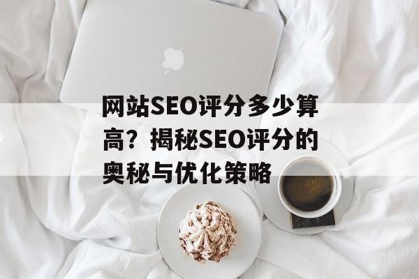 网站SEO评分多少算高?揭秘SEO评分的奥秘与优化策略 网站SEO评分多少算高?揭秘SEO评分的奥秘与优化策略