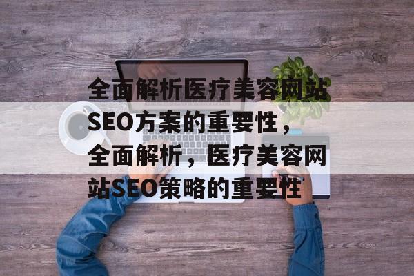 全面解析医疗美容网站SEO方案的重要性,全面解析,医疗美容网站SEO策略的重要性 全面解析医疗美容网站SEO方案的重要性,全面解析,医疗美容网站SEO策略的重要性