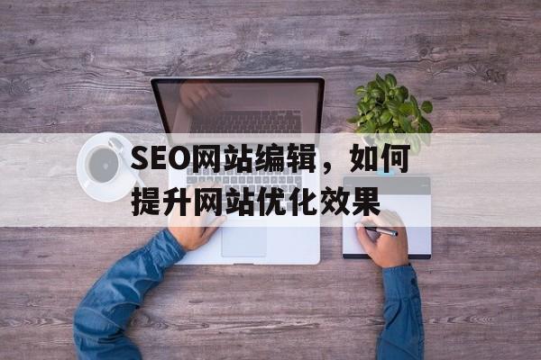 SEO网站编辑,如何提升网站优化效果 SEO网站编辑,如何提升网站优化效果