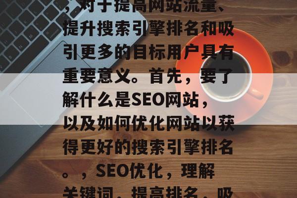SEO 网站网站优化，对于提高网站流量、提升搜索引擎排名和吸引更多的目标用户具有重要意义。首先，要了解什么是SEO网站，以及如何优化网站以获得更好的搜索引擎排名。，SEO优化，理解关键词，提高排名，吸引目标用户