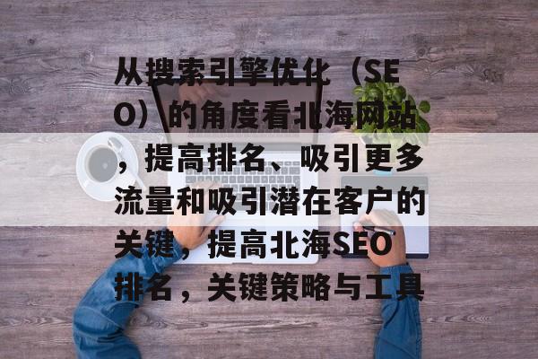 从搜索引擎优化（SEO）的角度看北海网站，提高排名、吸引更多流量和吸引潜在客户的关键，提高北海SEO排名，关键策略与工具