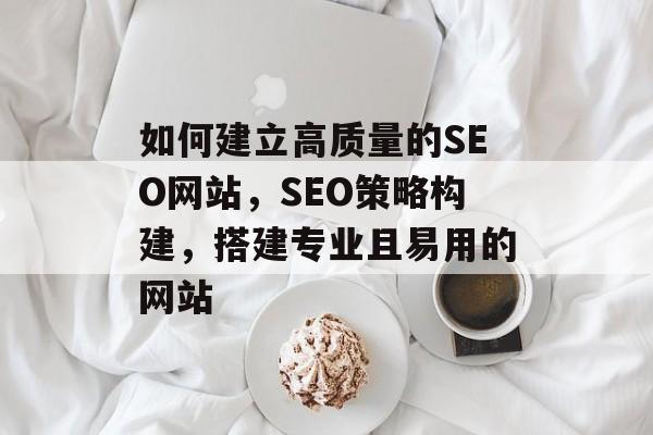 如何建立高质量的SEO网站，SEO策略构建，搭建专业且易用的网站