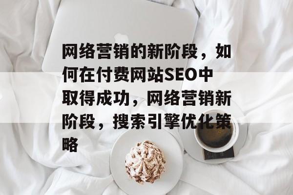 网络营销的新阶段,如何在付费网站SEO中取得成功,网络营销新阶段,搜索引擎优化策略 网络营销的新阶段,如何在付费网站SEO中取得成功,网络营销新阶段,搜索引擎优化策略