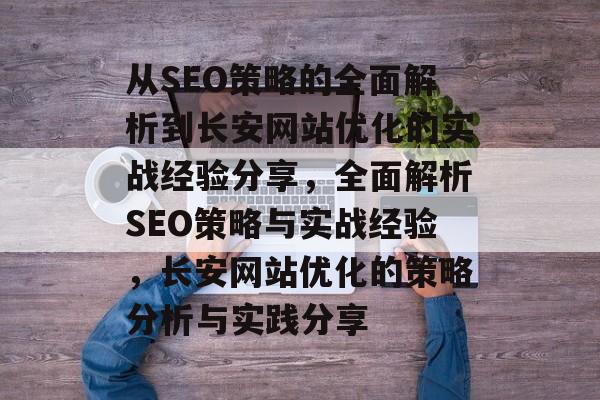 从SEO策略的全面解析到长安网站优化的实战经验分享,全面解析SEO策略与实战经验,长安网站优化的策略分析与实践分享 从SEO策略的全面解析到长安网站优化的实战经验分享,全面解析SEO策略与实战经验,长安网站优化的策略分析与实践分享
