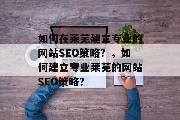 如何在莱芜建立专业的网站SEO策略?,如何建立专业莱芜的网站SEO策略? 如何在莱芜建立专业的网站SEO策略?,如何建立专业莱芜的网站SEO策略?