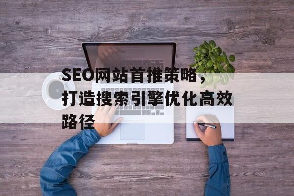 SEO网站首推策略,打造搜索引擎优化高效路径 SEO网站首推策略,打造搜索引擎优化高效路径