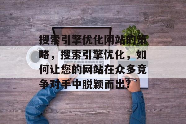 搜索引擎优化网站的策略,搜索引擎优化,如何让您的网站在众多竞争对手中脱颖而出? 搜索引擎优化网站的策略,搜索引擎优化,如何让您的网站在众多竞争对手中脱颖而出?