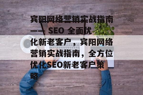 宾阳网络营销实战指南—— SEO 全面优化新老客户,宾阳网络营销实战指南,全方位优化SEO新老客户策略 宾阳网络营销实战指南—— SEO 全面优化新老客户,宾阳网络营销实战指南,全方位优化SEO新老客户策略