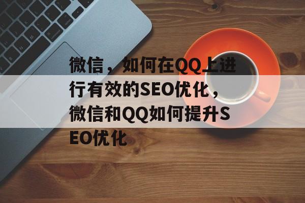 微信,如何在QQ上进行有效的SEO优化,微信和QQ如何提升SEO优化 微信,如何在QQ上进行有效的SEO优化,微信和QQ如何提升SEO优化