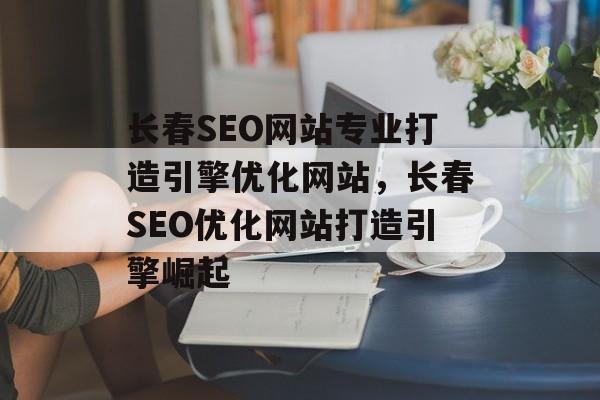 长春SEO网站专业打造引擎优化网站，长春SEO优化网站打造引擎崛起