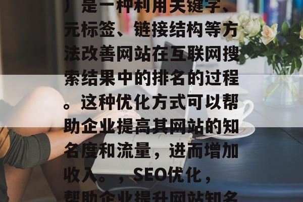 SEO(搜索引擎优化)是一种利用关键字、元标签、链接结构等方法改善网站在互联网搜索结果中的排名的过程。这种优化方式可以帮助企业提高其网站的知名度和流量,进而增加收入。,SEO优化,帮助企业提升网站知名度与流量的策略 SEO(搜索引擎优化)是一种利用关键字、元标签、链接结构等方法改善网站在互联网搜索结果中的排名的过程。这种优化方式可以帮助企业提高其网站的知名度和流量,进而增加收入。,SEO优化,帮助企业提升网站知名度与流量的策略