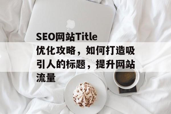 SEO网站Title优化攻略,如何打造吸引人的标题,提升网站流量 SEO网站Title优化攻略,如何打造吸引人的标题,提升网站流量