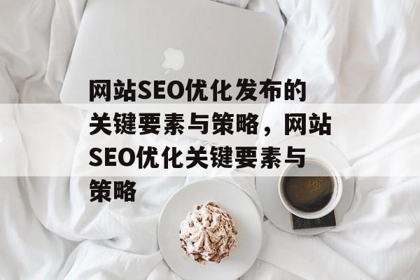 网站SEO优化发布的关键要素与策略,网站SEO优化关键要素与策略 网站SEO优化发布的关键要素与策略,网站SEO优化关键要素与策略