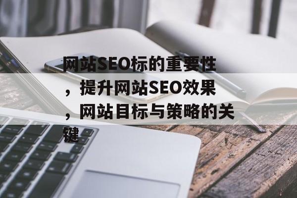 网站SEO标的重要性,提升网站SEO效果,网站目标与策略的关键 网站SEO标的重要性,提升网站SEO效果,网站目标与策略的关键