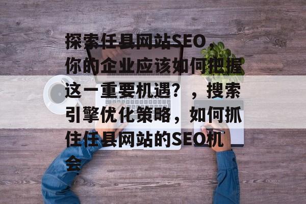 探索任县网站SEO，你的企业应该如何把握这一重要机遇？，搜索引擎优化策略，如何抓住任县网站的SEO机会