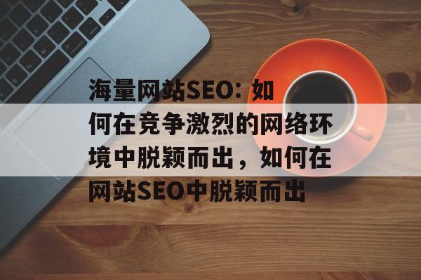 海量网站SEO: 如何在竞争激烈的网络环境中脱颖而出,如何在网站SEO中脱颖而出 海量网站SEO: 如何在竞争激烈的网络环境中脱颖而出,如何在网站SEO中脱颖而出