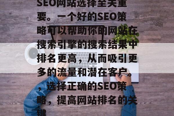 SEO网站选择至关重要。一个好的SEO策略可以帮助你的网站在搜索引擎的搜索结果中排名更高，从而吸引更多的流量和潜在客户。，选择正确的SEO策略，提高网站排名的关键