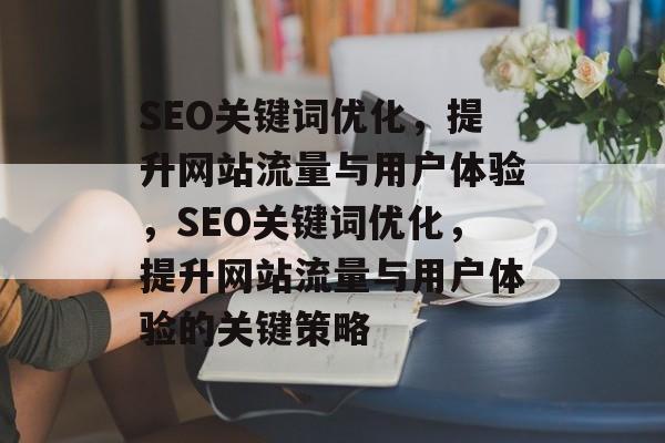 SEO关键词优化,提升网站流量与用户体验,SEO关键词优化,提升网站流量与用户体验的关键策略 SEO关键词优化,提升网站流量与用户体验,SEO关键词优化,提升网站流量与用户体验的关键策略