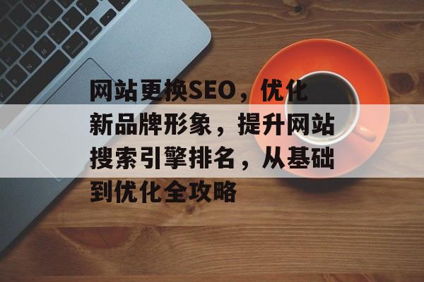 网站更换SEO,优化新品牌形象,提升网站搜索引擎排名,从基础到优化全攻略 网站更换SEO,优化新品牌形象,提升网站搜索引擎排名,从基础到优化全攻略