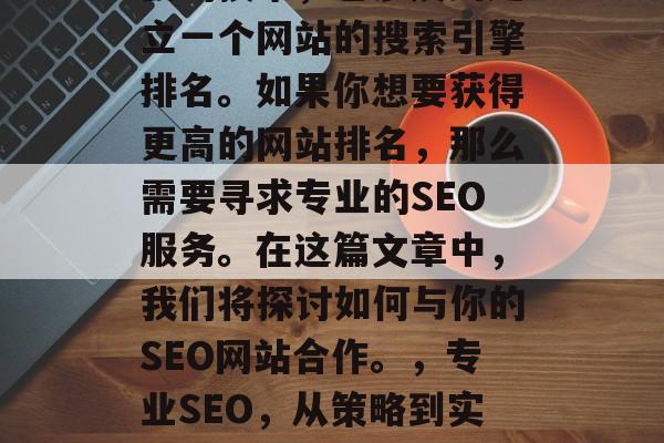SEO是一项复杂且重要的技术,它涉及到建立一个网站的搜索引擎排名。如果你想要获得更高的网站排名,那么需要寻求专业的SEO服务。在这篇文章中,我们将探讨如何与你的SEO网站合作。,专业SEO,从策略到实施,让您的网站提高排名! SEO是一项复杂且重要的技术,它涉及到建立一个网站的搜索引擎排名。如果你想要获得更高的网站排名,那么需要寻求专业的SEO服务。在这篇文章中,我们将探讨如何与你的SEO网站合作。,专业SEO,从策略到实施,让您的网站提高排名!