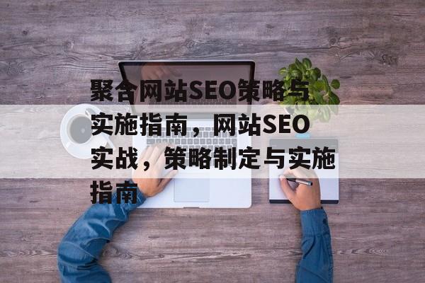 聚合网站SEO策略与实施指南，网站SEO实战，策略制定与实施指南