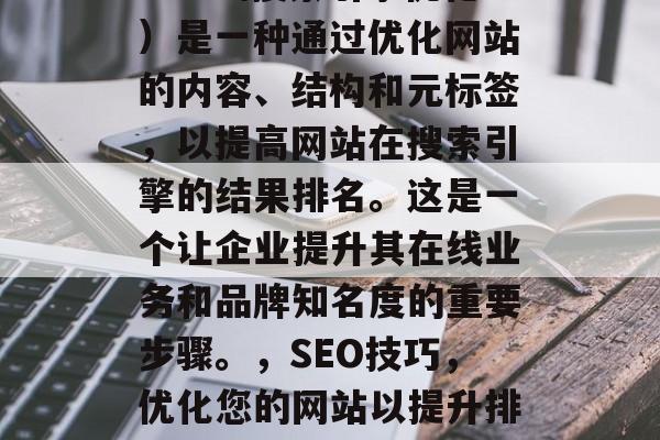 SEO(搜索引擎优化)是一种通过优化网站的内容、结构和元标签,以提高网站在搜索引擎的结果排名。这是一个让企业提升其在线业务和品牌知名度的重要步骤。,SEO技巧,优化您的网站以提升排名 SEO(搜索引擎优化)是一种通过优化网站的内容、结构和元标签,以提高网站在搜索引擎的结果排名。这是一个让企业提升其在线业务和品牌知名度的重要步骤。,SEO技巧,优化您的网站以提升排名